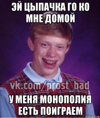 эй цыпачка го ко мне домой у меня монополия есть поиграем