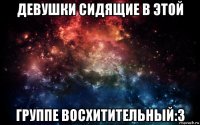 девушки сидящие в этой группе восхитительный:3