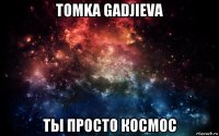 tomka gadjieva ты просто космос