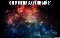 он у меня ахуенный!:* 