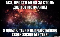 ася, прости меня за столь долгое молчание! я люблю тебя и не представляю своей жизни без тебя!