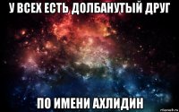 у всех есть долбанутый друг по имени ахлидин