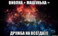 виолка + машунька = дружба на всегда)))