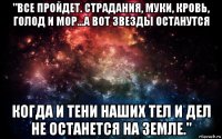 "все пройдет. страдания, муки, кровь, голод и мор...а вот звезды останутся когда и тени наших тел и дел не останется на земле."