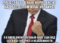 представте в нью йорке висит над госдепом флаг украины а в киеве висит поганый флаг сша над сбу.и вы говорите о незалежности