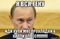 я вся теку иди купи мне прокладки 4 капли олвес!!!!!!!!!!