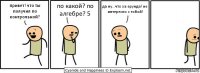 привет! что ты получил по контрольной? по какой? по алгебре? 5 да ну...что за ерунда! не интересно с тобой!