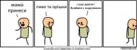 мама принеси пиво та орішки горші давати?
Прийшла з подружками