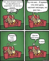 Пап, мне сегодня сказали, что Дед Мороза не существует, это все вы с мамой... Да? Ну что же... Я думал, что этот день настнет нескоро, но раз так... Правда в том, сынок... Другие дети тупые! Я знал!