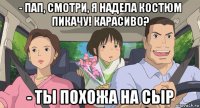 - пап, смотри, я надела костюм пикачу! карасиво? - ты похожа на сыр