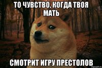 то чувство, когда твоя мать смотрит игру престолов