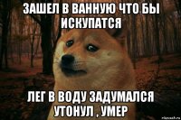 зашел в ванную что бы искупатся лег в воду задумался утонул , умер