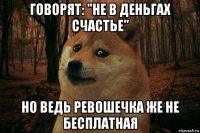 говорят: "не в деньгах счастье" но ведь ревошечка же не бесплатная