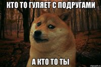 кто то гуляет с подругами а кто то ты