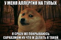 у меня аллергия на тупых я сразу же покрываюсь сарказмом ну что ж делать я такой