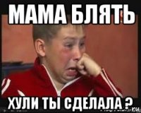 мама блять хули ты сделала ?