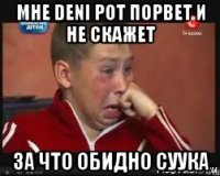 мне deni рот порвет и не скажет за что обидно суука