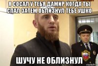 я сосал у тебя дамир когда ты спал затем облизнул тебе ушко шучу не облизнул