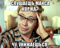 слушаешь макса коржа? чу, унижаешься!