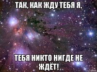 так, как жду тебя я, тебя никто нигде не ждёт!