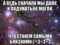 а ведь сначала мы даже и подумать не могли, что станем самыми близкими:) <з<з<з