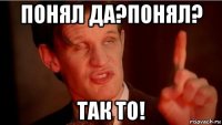 понял да?понял? так то!