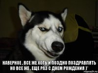 наверное , все же хоть и поздно поздравлять но все же , еще раз С ДНЕМ РОЖДЕНИЯ )*