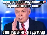 псевдотоппотма написала "радиоактивный пепел" совпадение - не думаю