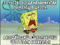 то чуство когда на каникулах ты хочеш в школу. а когда ходиш в школу хочеш что б были каникулы!