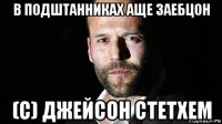 в подштанниках аще заебцон (с) джейсон стетхем