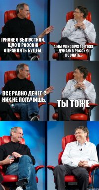 iPhone 6 выпустили. Щас в Россию оправлять будем. А мы windows 10. Тоже думаю в Россию послать... Все равно денег с них не получишь. Ты тоже  