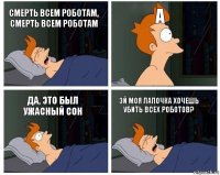 смерть всем роботам, смерть всем роботам а да, это был ужасный сон Эй моя лапочка хочешь убить всех роботов?