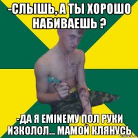 -слышь, а ты хорошо набиваешь ? -да я eminemу пол руки изколол... мамой клянусь