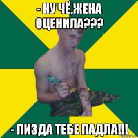 - ну чё,жена оценила??? - пизда тебе падла!!!