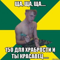 ща, ща, ща.... 150 для храбрости и ты красавец.....