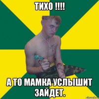 тихо !!!! а то мамка услышит зайдет.