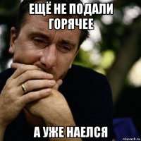 ещё не подали горячее а уже наелся