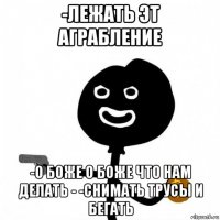 -лежать эт аграбление -о боже о боже что нам делать - -снимать трусы и бегать