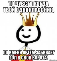 то чувсто когда твой одноклассник, по имени артём,забивает гол в свои ворота!