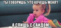 ты говоришь 'что хочешь меня'! а спишь с саидом