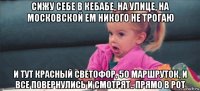 сижу себе в кебабе, на улице, на московской ем никого не трогаю и тут красный светофор, 50 маршруток, и все повернулись и смотрят.. прямо в рот