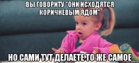 вы говориту "они исходятся коричневым ядом" но сами тут делаете то же самое