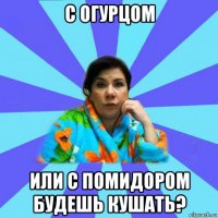 с огурцом или с помидором будешь кушать?