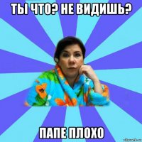 ты что? не видишь? папе плохо