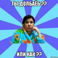 ты долбаёб ?? или как ??