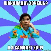 шоколадку хочешь? а я самолет хочу