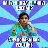 как уроки за 15 минут сделал? а ну показывай решение