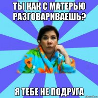 ты как с матерью разговариваешь? я тебе не подруга