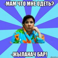 -мам что мне одеть? -жыланач бар!