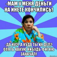 -мам у меня деньги на инете кончились! -да ну?! ,а куда ты их дел? опять какую нибудь фигню закачал!